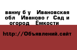 ванну б у - Ивановская обл., Иваново г. Сад и огород » Ёмкости   